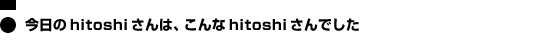 今日のhitoshiさんは、こんなhitoshiさんでした